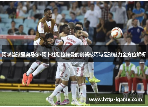 阿联酋球星奥马尔·阿卜杜勒拉赫曼的创新技巧与足球魅力全方位解析